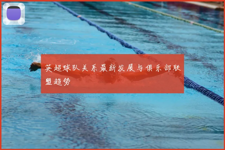 英超球队关系最新发展与俱乐部联盟趋势