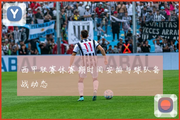 西甲联赛休赛期时间安排与球队备战动态