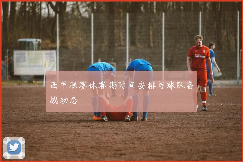 西甲联赛休赛期时间安排与球队备战动态